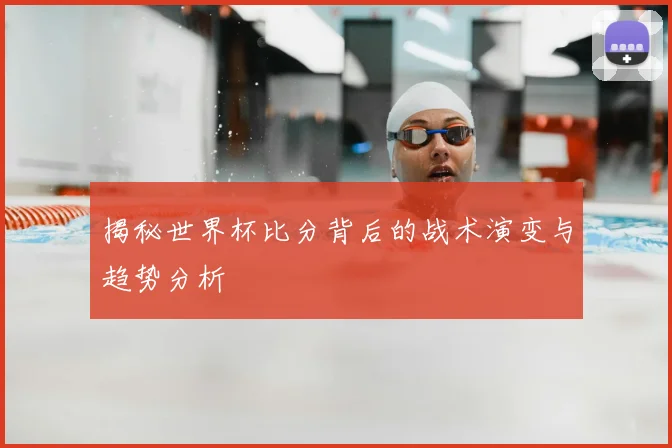 揭秘世界杯比分背后的战术演变与趋势分析