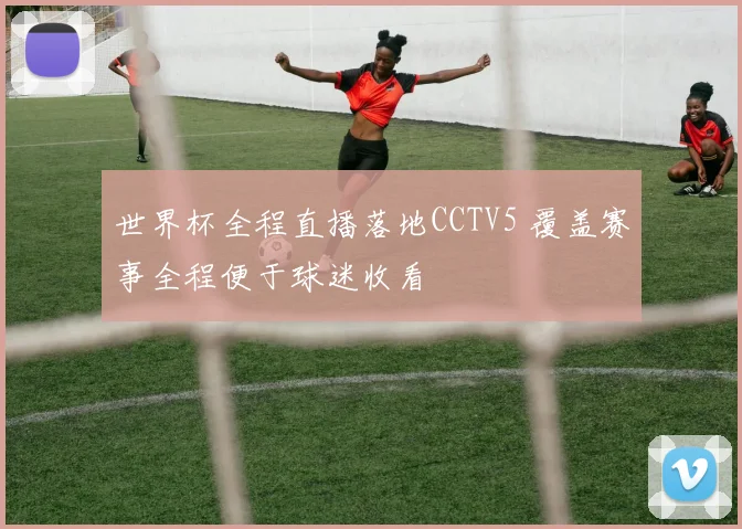 世界杯全程直播落地CCTV5 覆盖赛事全程便于球迷收看
